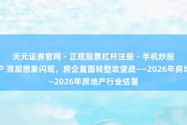天元证券官网 - 正规股票杠杆注册 - 手机炒股如何配资开户 顶层想象闪现,房企直面转型攻坚战——2026年房地产行业估量