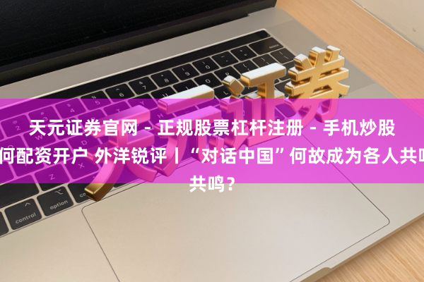 天元证券官网 - 正规股票杠杆注册 - 手机炒股如何配资开户 外洋锐评丨“对话中国”何故成为各人共鸣？