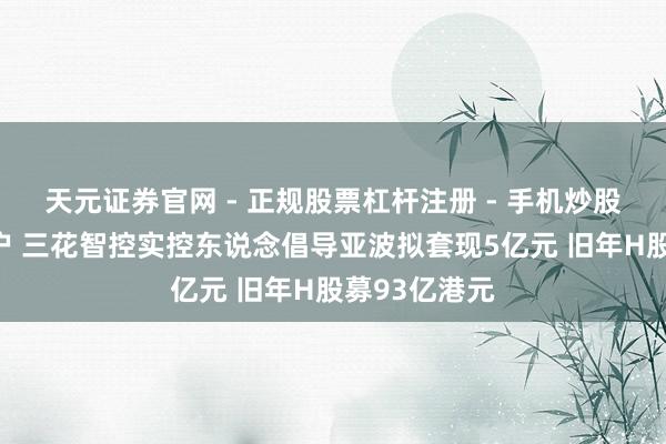 天元证券官网 - 正规股票杠杆注册 - 手机炒股如何配资开户 三花智控实控东说念倡导亚波拟套现5亿元 旧年H股募93亿港元