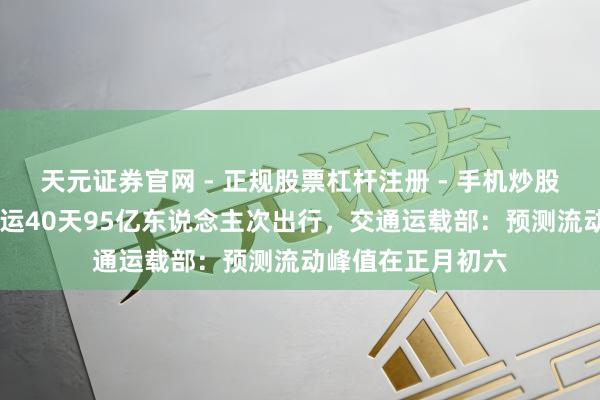 天元证券官网 - 正规股票杠杆注册 - 手机炒股如何配资开户 春运40天95亿东说念主次出行，交通运载部：预测流动峰值在正月初六