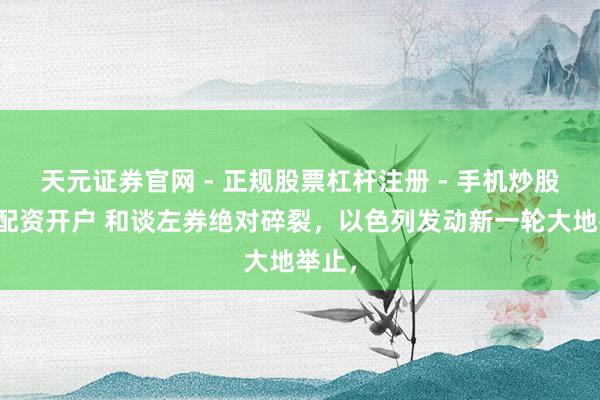 天元证券官网 - 正规股票杠杆注册 - 手机炒股如何配资开户 和谈左券绝对碎裂，以色列发动新一轮大地举止，