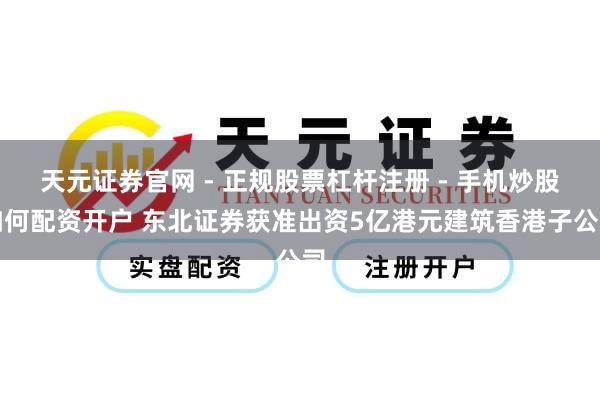 天元证券官网 - 正规股票杠杆注册 - 手机炒股如何配资开户 东北证券获准出资5亿港元建筑香港子公司
