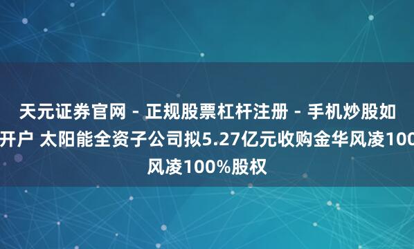 天元证券官网 - 正规股票杠杆注册 - 手机炒股如何配资开户 太阳能全资子公司拟5.27亿元收购金华风凌100%股权