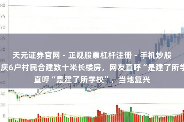 天元证券官网 - 正规股票杠杆注册 - 手机炒股如何配资开户 重庆6户村民合建数十米长楼房，网友直呼“是建了所学校”，当地复兴